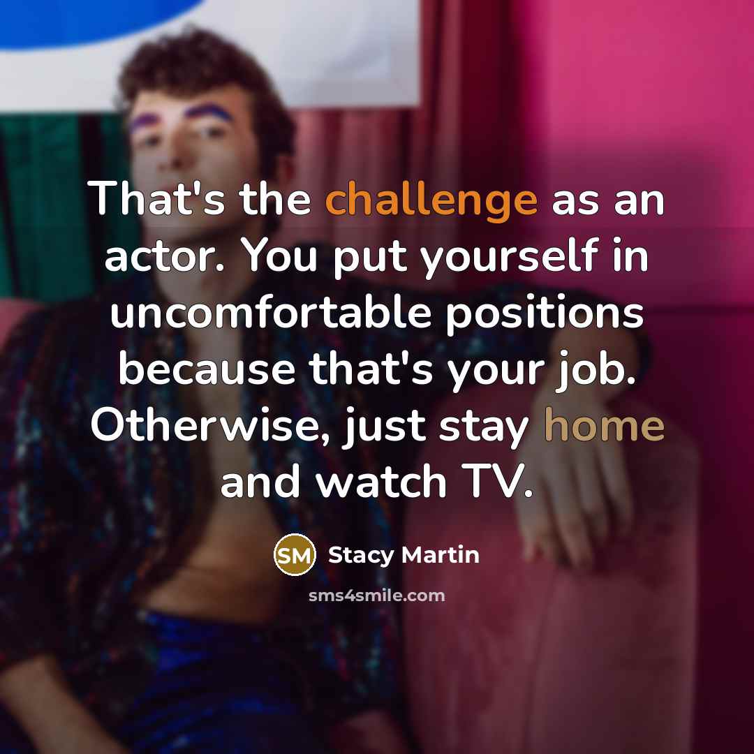 “That's the challenge as an actor. You put yourself in uncomfortable positions because that's your job. Otherwise, just stay home and watch TV.” quote by Stacy Martin