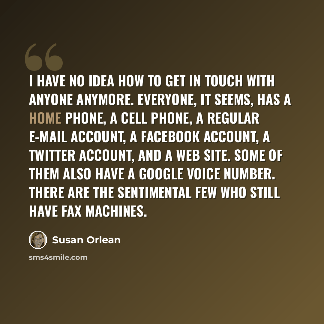 “I have no idea how to get in touch with anyone anymore. Everyone, it seems, has a home phone, a cell phone, a regular e-mail account, a Facebook account, a Twitter account, and a Web site. Some of them also have a Google Voice number. There are the sentimental few who still have fax machines.” quote by Susan Orlean