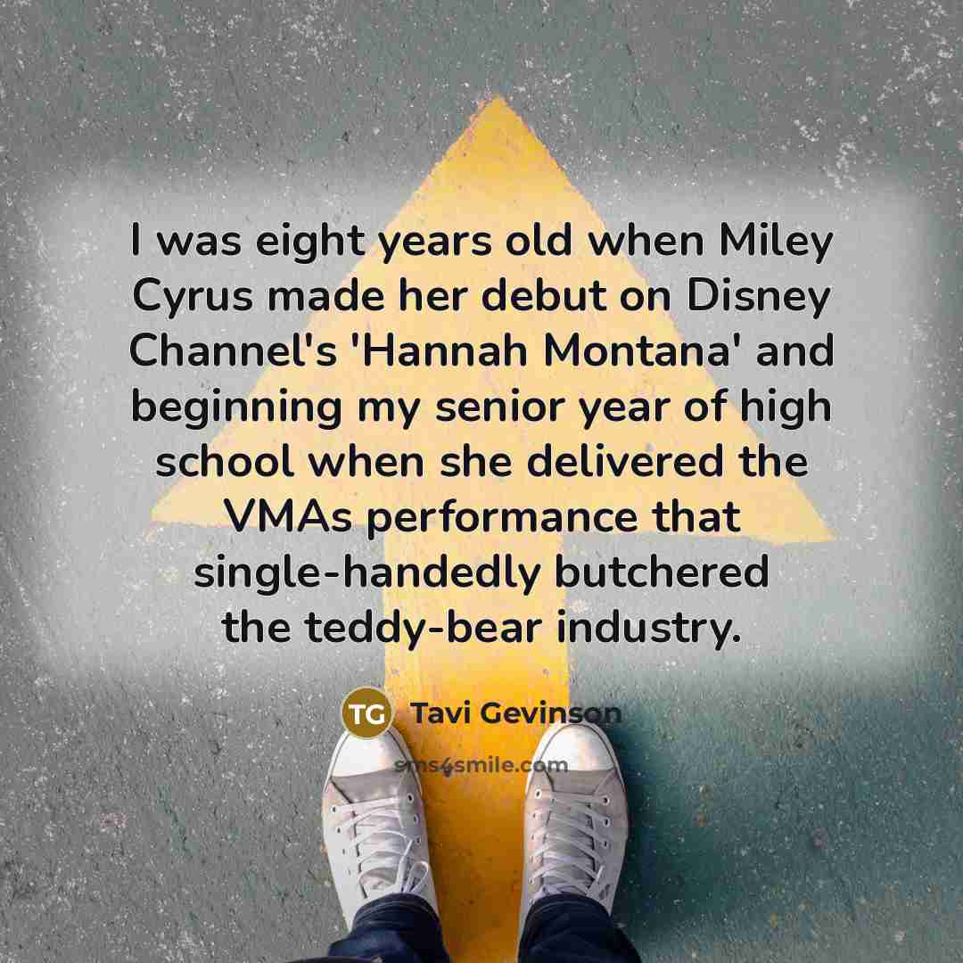 “I was eight years old when Miley Cyrus made her debut on Disney Channel's 'Hannah Montana' and beginning my senior year of high school when she delivered the VMAs performance that single-handedly butchered the teddy-bear industry.” quote by Tavi Gevinson