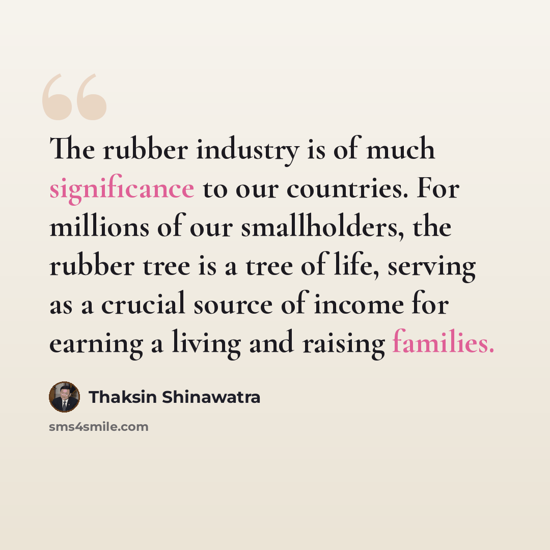 “The rubber industry is of much significance to our countries. For millions of our smallholders, the rubber tree is a tree of life, serving as a crucial source of income for earning a living and raising families.” quote by Thaksin Shinawatra