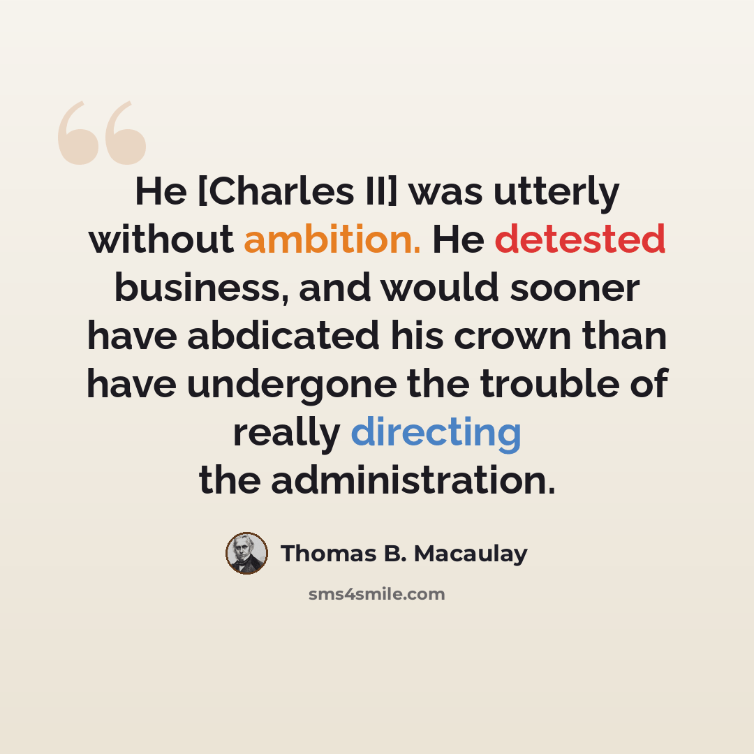 “He [Charles II] was utterly without ambition. He detested business, and would sooner have abdicated his crown than have undergone the trouble of really directing the administration.” quote by Thomas B. Macaulay