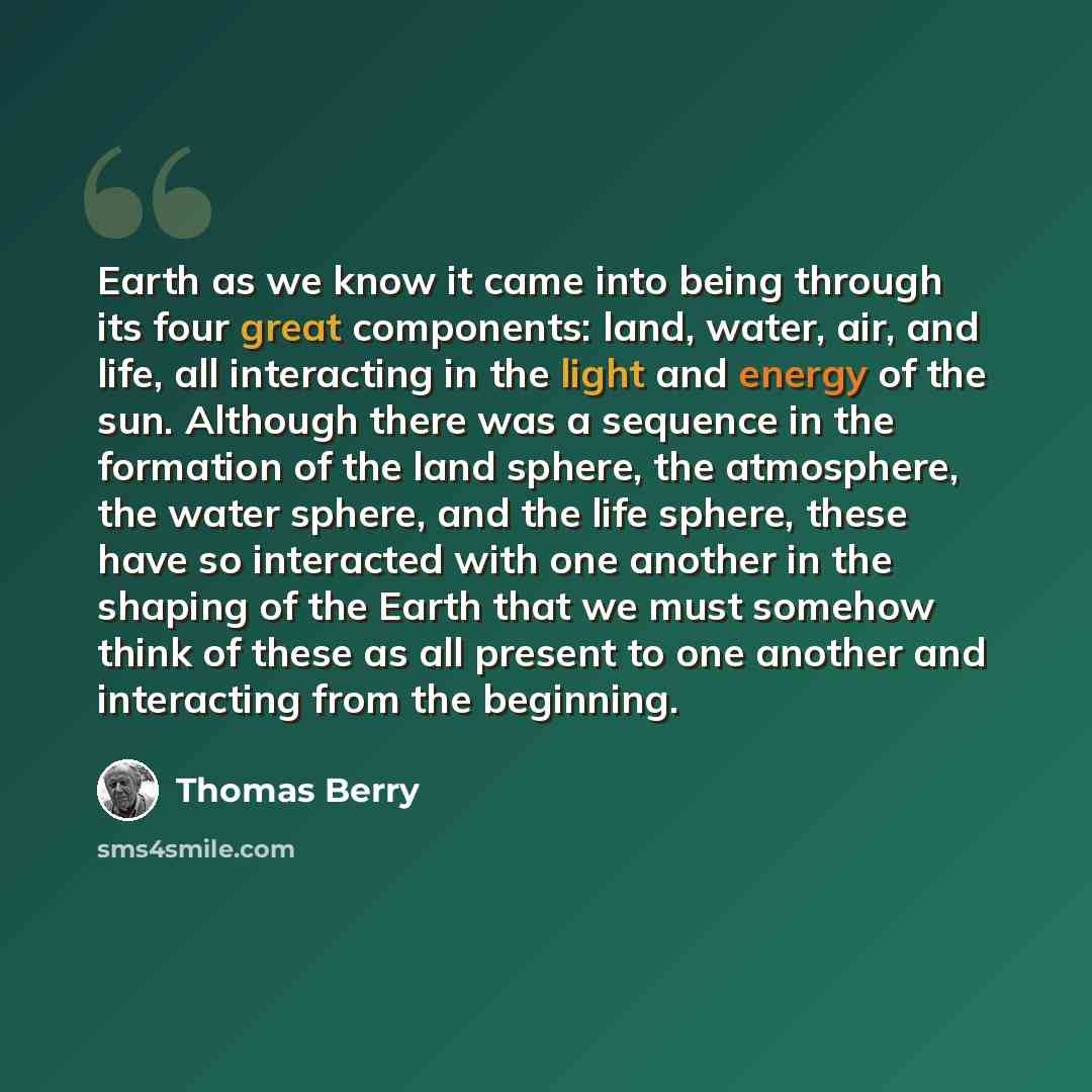 “Earth as we know it came into being through its four great components: land, water, air, and life, all interacting in the light and energy of the sun. Although there was a sequence in the formation of the land sphere, the atmosphere, the water sphere, and the life sphere, these have so interacted…” quote by Thomas Berry