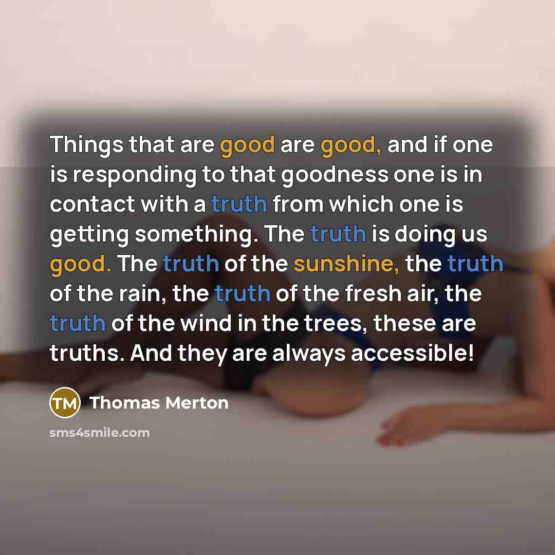 “Things that are good are good, and if one is responding to that goodness one is in contact with a truth from which one is getting something. The truth is doing us good. The truth of the sunshine, the truth of the rain, the truth of the fresh air, the truth of the wind in the trees, these are…” quote by Thomas Merton