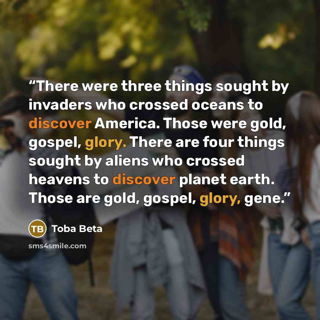 “There were three things sought by invaders who crossed oceans to discover America. Those were gold, gospel, glory. There are four things sought by aliens who crossed heavens to discover planet earth. Those are gold, gospel, glory, gene.” quote by Toba Beta