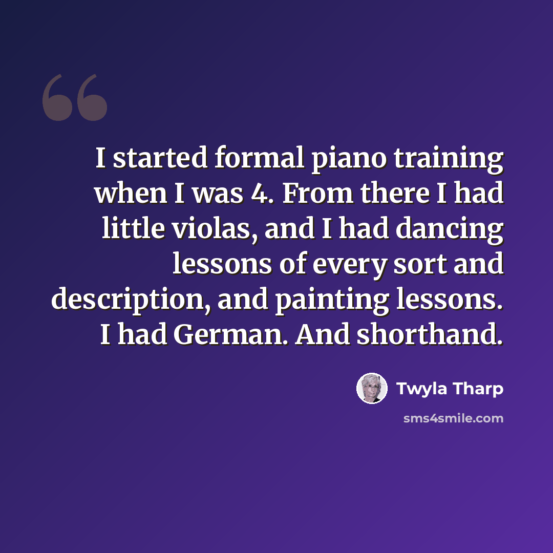 “I started formal piano training when I was 4. From there I had little violas, and I had dancing lessons of every sort and description, and painting lessons. I had German. And shorthand.” quote by Twyla Tharp
