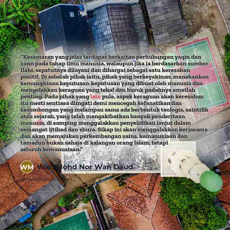 “Kesamaran yang jelas terdapat berkaitan perhubungan yaqin dan zann pada tahap ilmu manusia, walaupun jika ia berdasarkan sumber Ilahi, sepatutnya dilayani dan dihargai sebagai satu keresahan positif. Di sebelah pihak iaitu, pihak yang berkeyakinan, menekankan kemungkinan keputusan-keputusan yang…” quote by Wan Mohd Nor Wan Daud