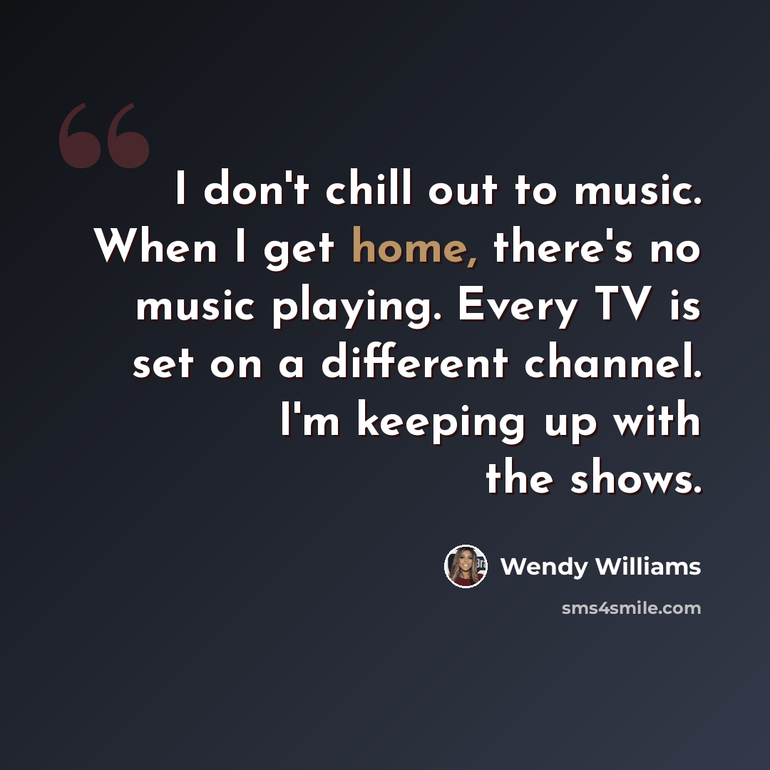 “I don't chill out to music. When I get home, there's no music playing. Every TV is set on a different channel. I'm keeping up with the shows.” quote by Wendy Williams
