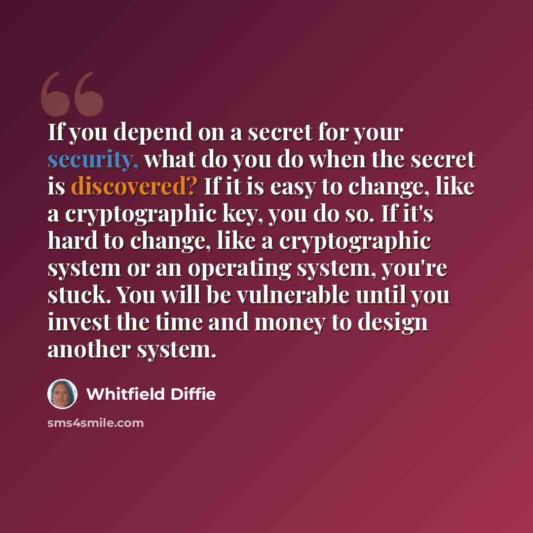 “If you depend on a secret for your security, what do you do when the secret is discovered? If it is easy to change, like a cryptographic key, you do so. If it's hard to change, like a cryptographic system or an operating system, you're stuck. You will be vulnerable until you invest the time and…” quote by Whitfield Diffie