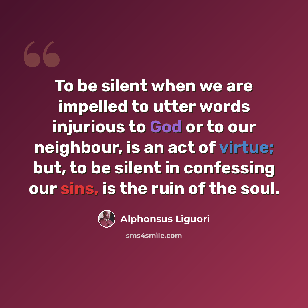 “To be silent when we are impelled to utter words injurious to God or to our neighbour, is an act of virtue; but, to be silent in confessing our sins, is the ruin of the soul.” quote by Alphonsus Liguori