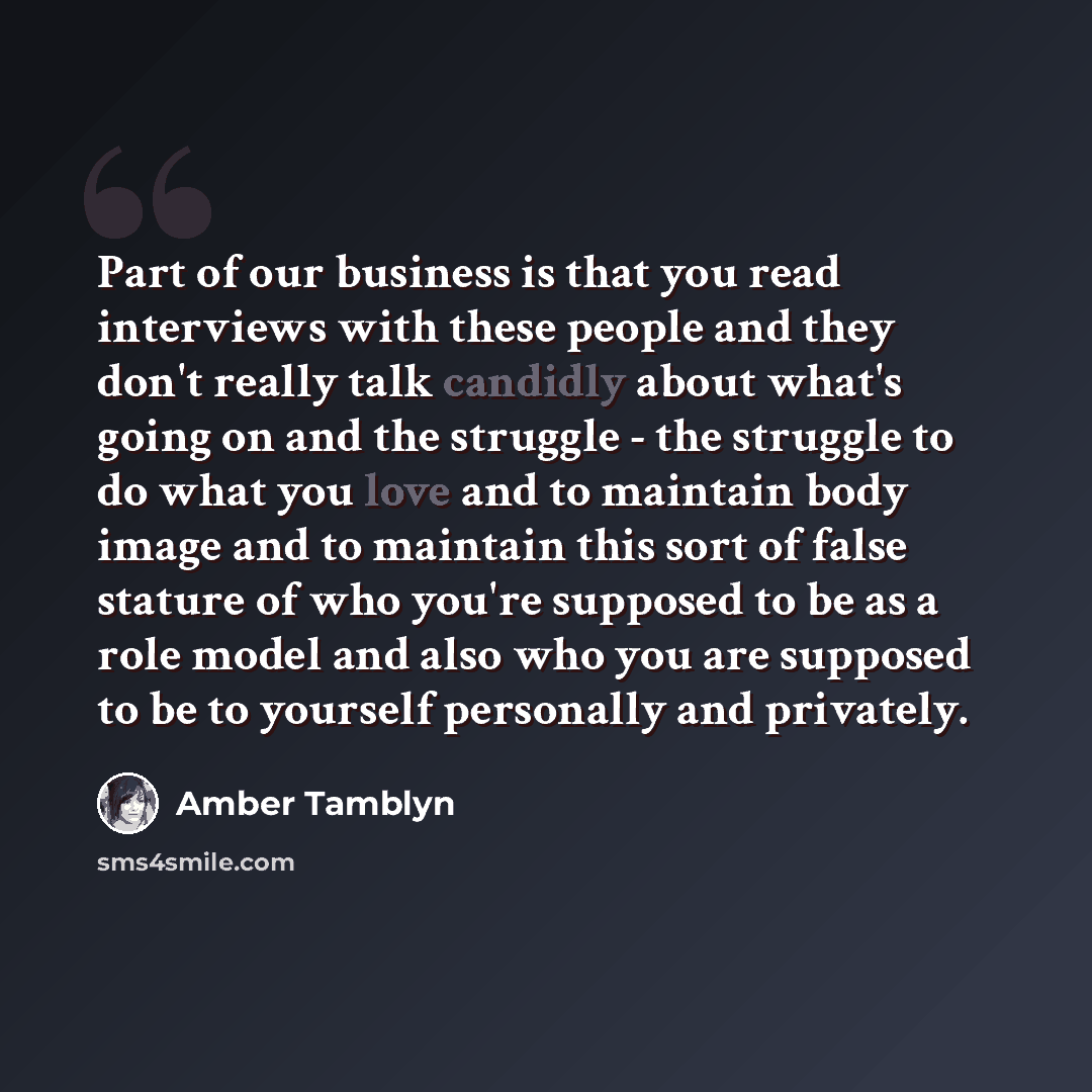 “Part of our business is that you read interviews with these people and they don't really talk candidly about what's going on and the struggle - the struggle to do what you love and to maintain body image and to maintain this sort of false stature of who you're supposed to be as a role model and…” quote by Amber Tamblyn
