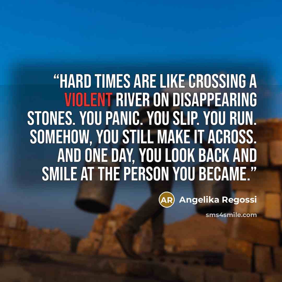 “Hard times are like crossing a violent river on disappearing stones. You panic. You slip. You run. Somehow, you still make it across. And one day, you look back and smile at the person you became.” quote by Angelika Regossi