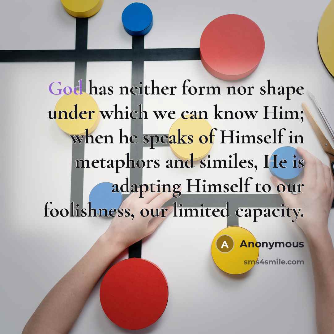 “God has neither form nor shape under which we can know Him; when he speaks of Himself in metaphors and similes, He is adapting Himself to our foolishness, our limited capacity.” quote by Anonymous