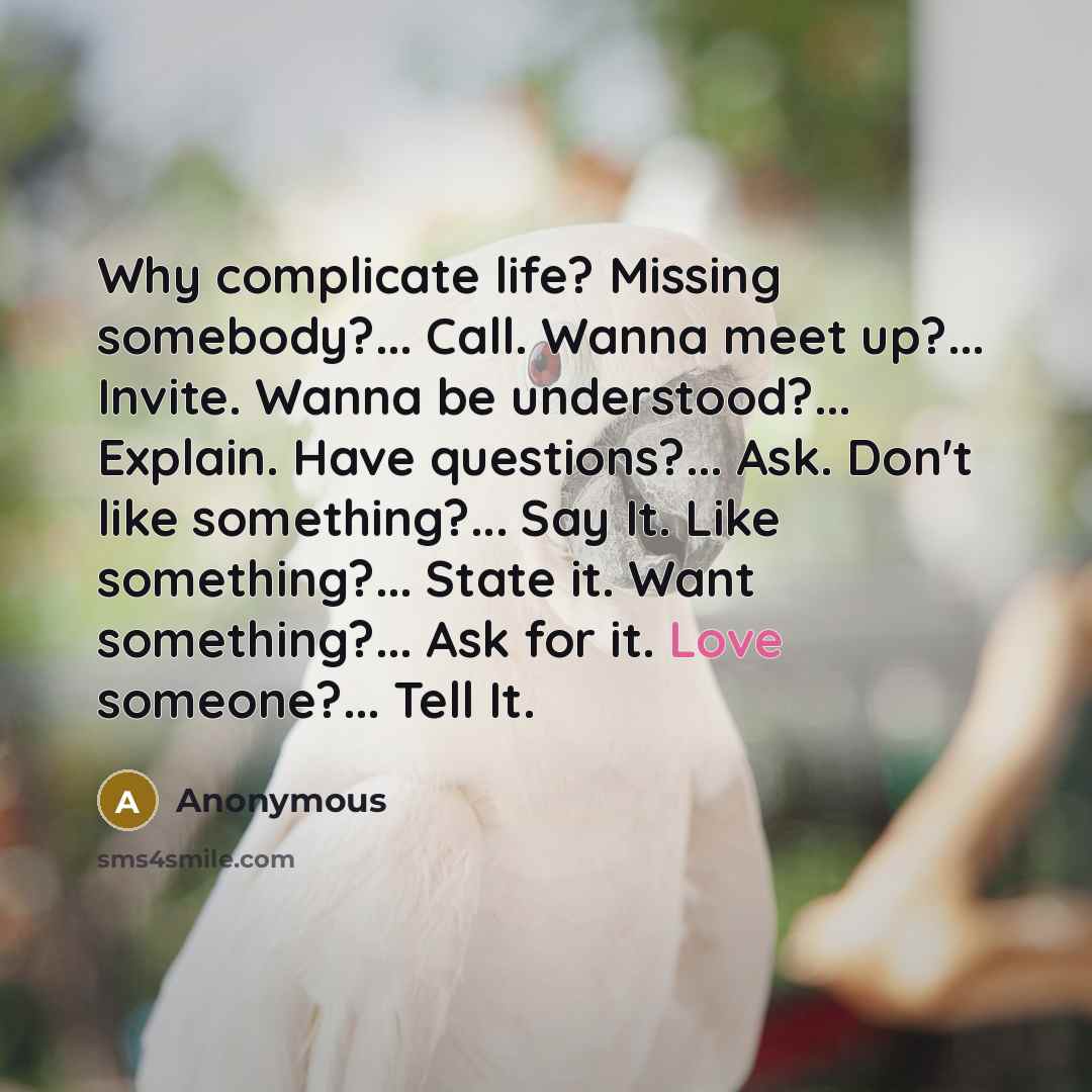“Why complicate life? Missing somebody?... Call. Wanna meet up?... Invite. Wanna be understood?... Explain. Have questions?... Ask. Don't like something?... Say It. Like something?... State it. Want something?... Ask for it. Love someone?... Tell It.” quote by Anonymous