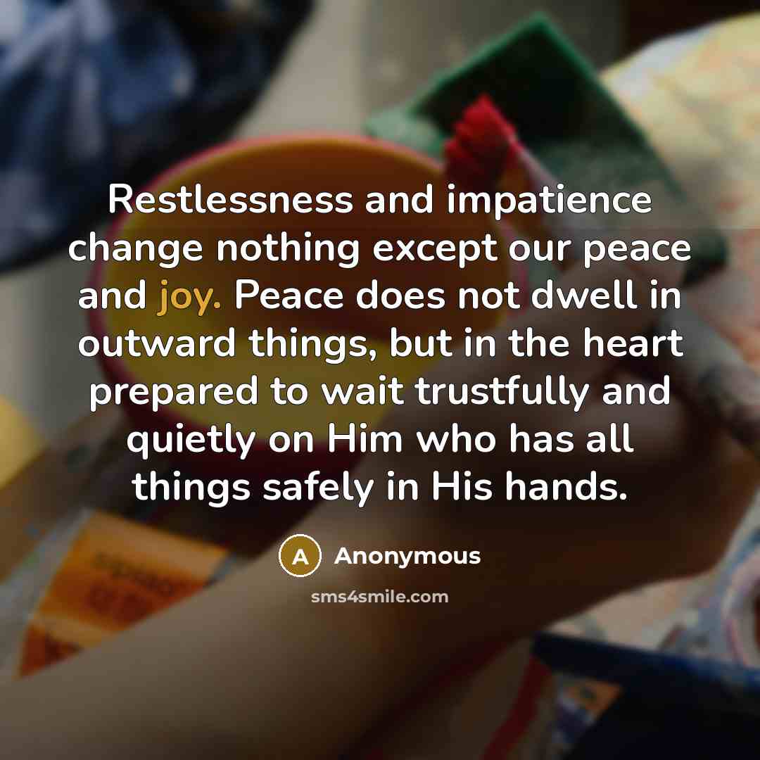 “Restlessness and impatience change nothing except our peace and joy. Peace does not dwell in outward things, but in the heart prepared to wait trustfully and quietly on Him who has all things safely in His hands.” quote by Anonymous