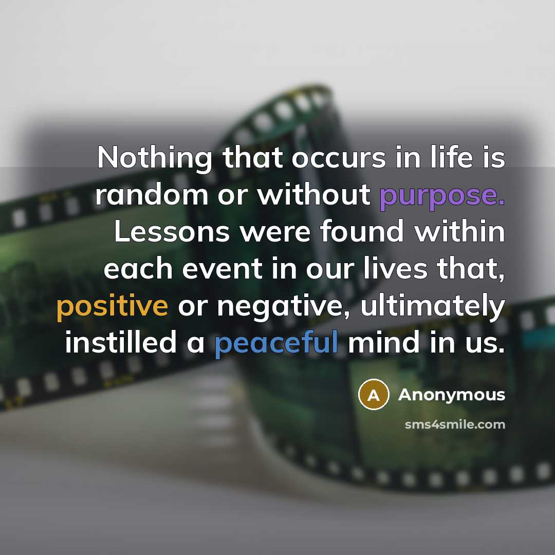 “Nothing that occurs in life is random or without purpose. Lessons were found within each event in our lives that, positive or negative, ultimately instilled a peaceful mind in us.” quote by Anonymous