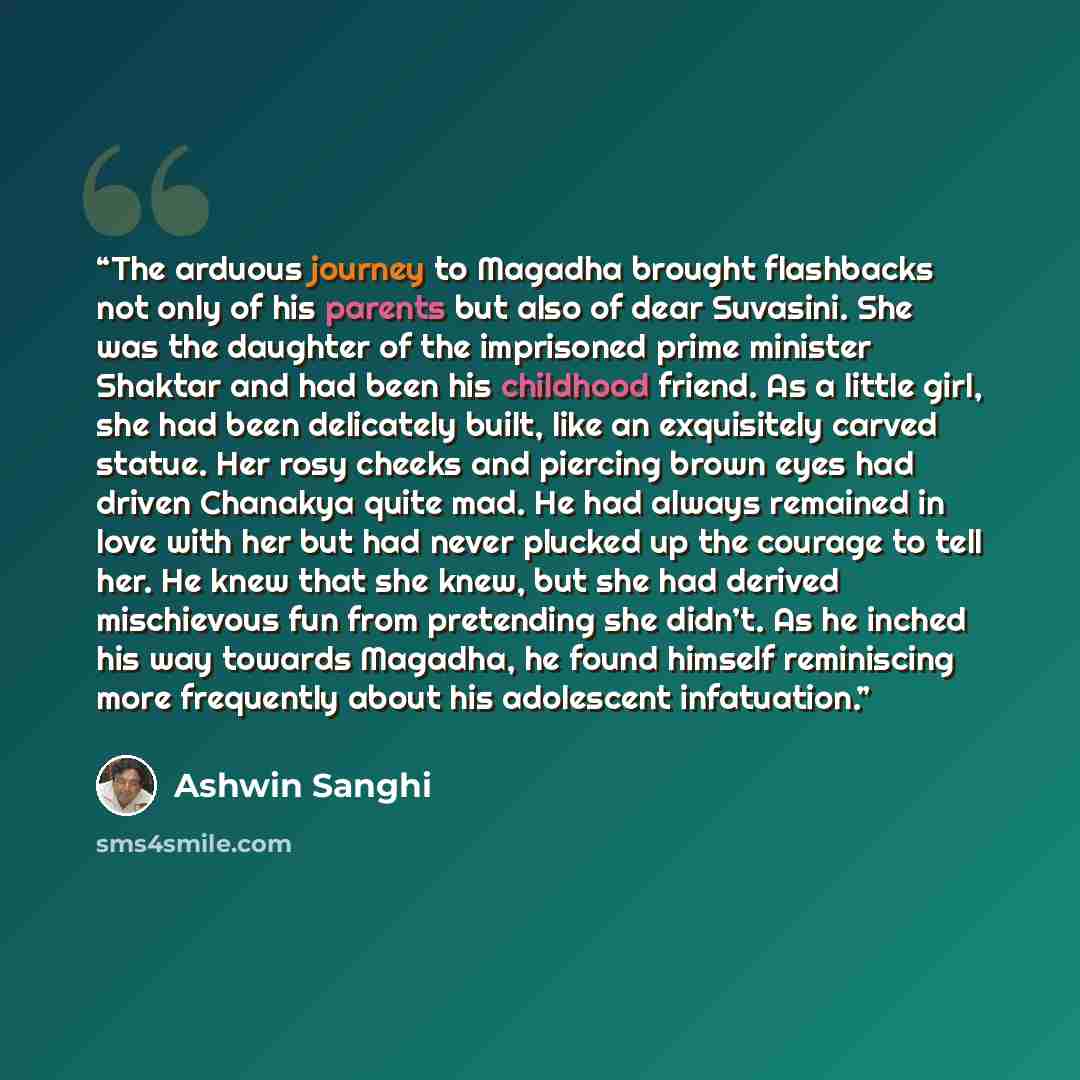 “The arduous journey to Magadha brought flashbacks not only of his parents but also of dear Suvasini. She was the daughter of the imprisoned prime minister Shaktar and had been his childhood friend. As a little girl, she had been delicately built, like an exquisitely carved statue. Her rosy cheeks…” quote by Ashwin Sanghi