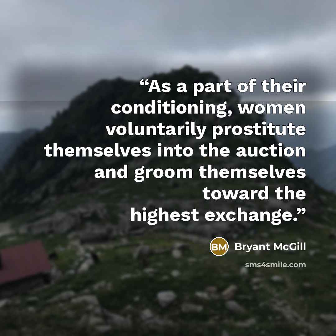 “As a part of their conditioning, women voluntarily prostitute themselves into the auction and groom themselves toward the highest exchange.” quote by Bryant McGill