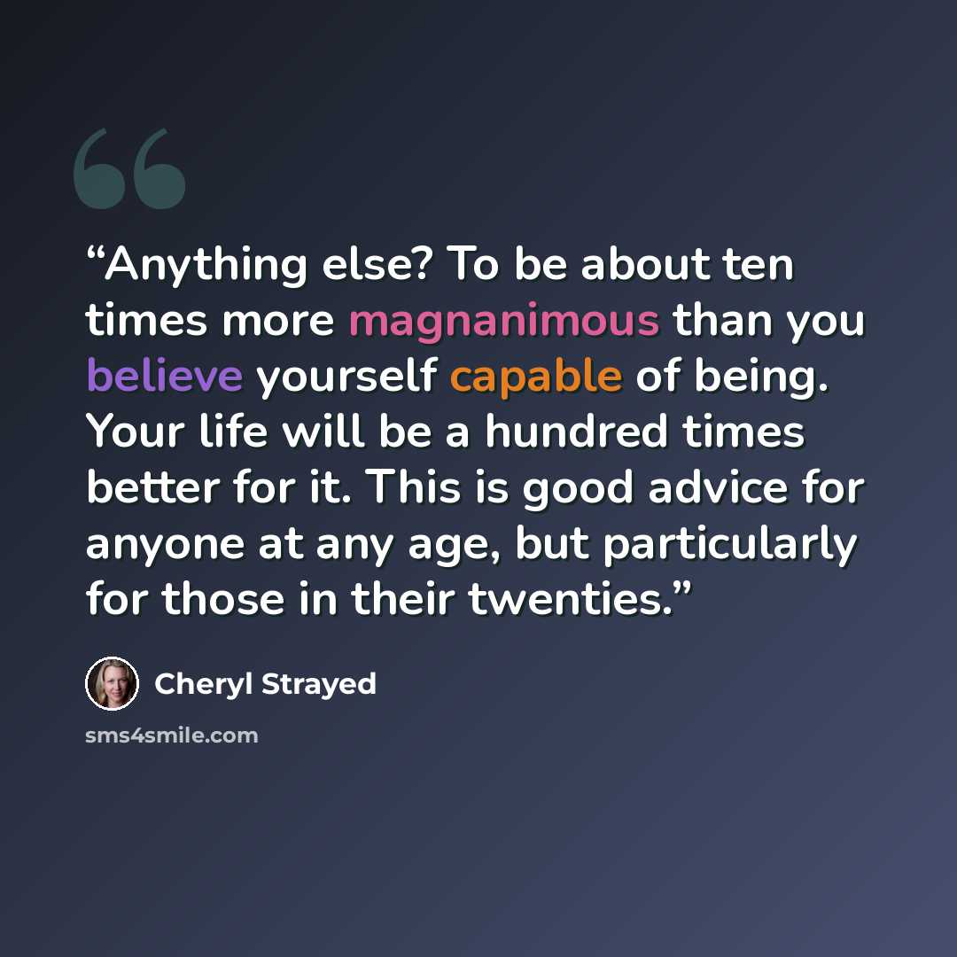 “Anything else? To be about ten times more magnanimous than you believe yourself capable of being. Your life will be a hundred times better for it. This is good advice for anyone at any age, but particularly for those in their twenties.” quote by Cheryl Strayed