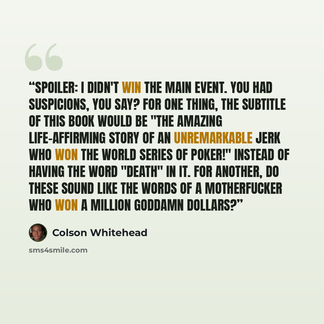 “Spoiler: I didn't win the Main Event. You had suspicions, you say? For one thing, the subtitle of this book would be "The Amazing Life-Affirming Story of an Unremarkable Jerk Who Won the World Series of Poker!" instead of having the word "Death" in it. For another, do these sound like the words of…” quote by Colson Whitehead