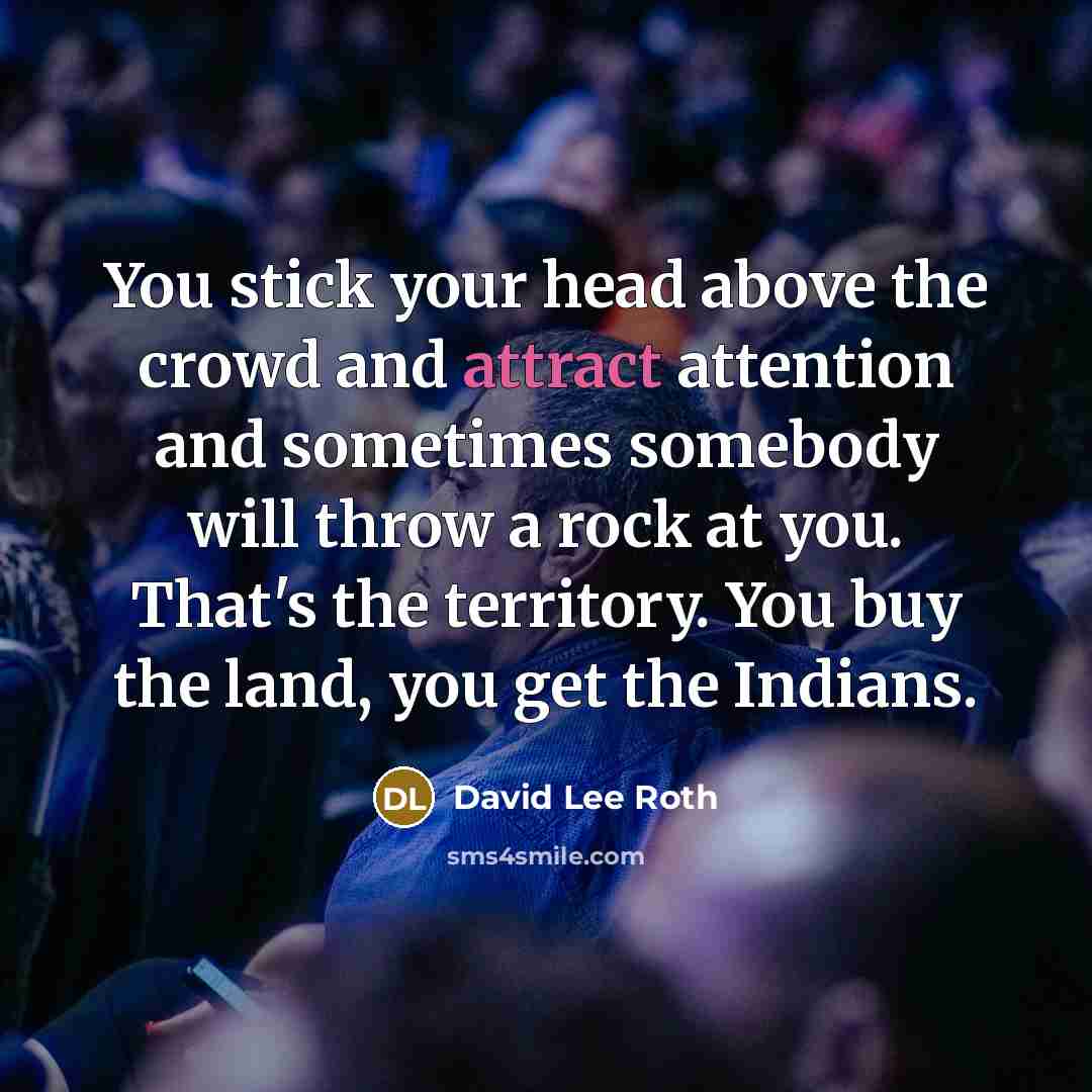 “You stick your head above the crowd and attract attention and sometimes somebody will throw a rock at you. That's the territory. You buy the land, you get the Indians.” quote by David Lee Roth