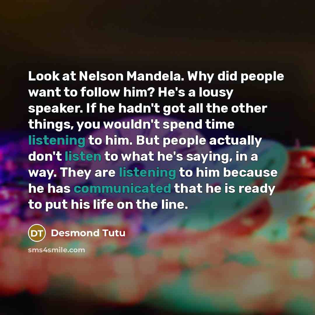 “Look at Nelson Mandela. Why did people want to follow him? He's a lousy speaker. If he hadn't got all the other things, you wouldn't spend time listening to him. But people actually don't listen to what he's saying, in a way. They are listening to him because he has communicated that he is ready…” quote by Desmond Tutu