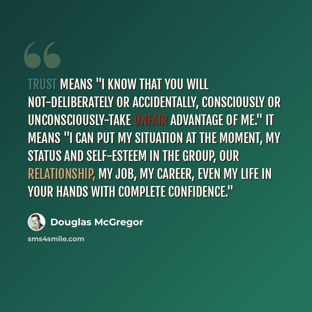 “Trust means "I know that you will not-deliberately or accidentally, consciously or unconsciously-take unfair advantage of me." It means "I can put my situation at the moment, my status and self-esteem in the group, our relationship, my job, my career, even my life in your hands with complete…” quote by Douglas McGregor