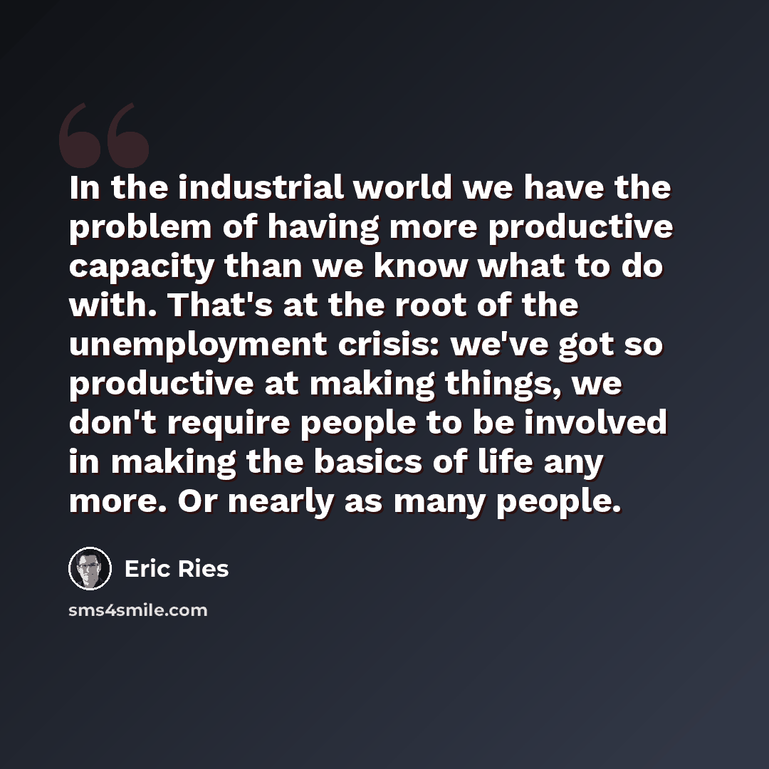 “In the industrial world we have the problem of having more productive capacity than we know what to do with. That's at the root of the unemployment crisis: we've got so productive at making things, we don't require people to be involved in making the basics of life any more. Or nearly as many…” quote by Eric Ries