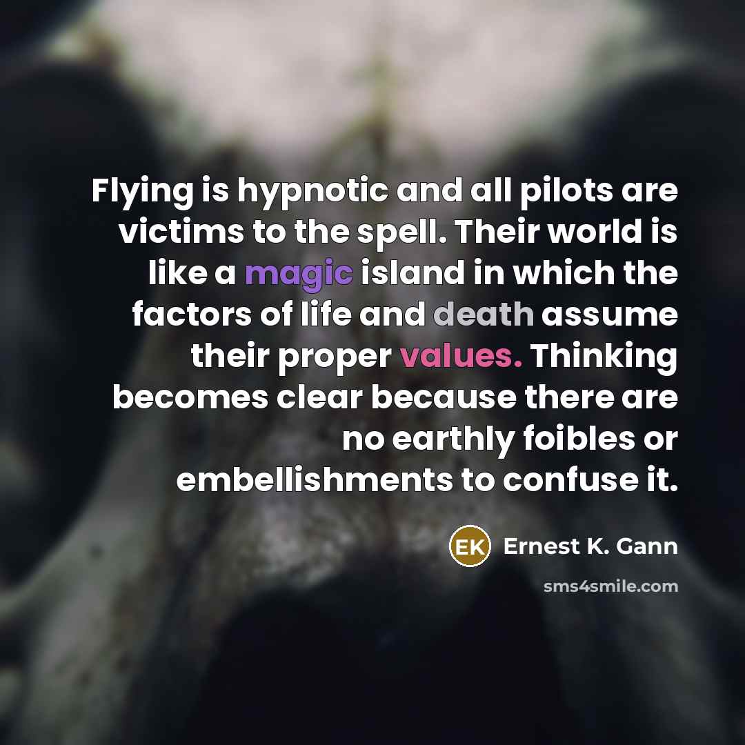 “Flying is hypnotic and all pilots are victims to the spell. Their world is like a magic island in which the factors of life and death assume their proper values. Thinking becomes clear because there are no earthly foibles or embellishments to confuse it.” quote by Ernest K. Gann