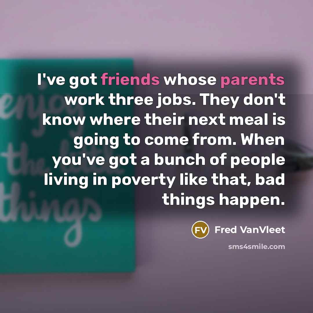“I've got friends whose parents work three jobs. They don't know where their next meal is going to come from. When you've got a bunch of people living in poverty like that, bad things happen.” quote by Fred VanVleet