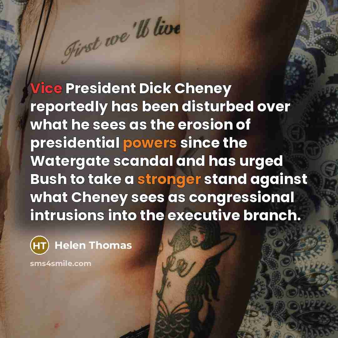 “Vice President Dick Cheney reportedly has been disturbed over what he sees as the erosion of presidential powers since the Watergate scandal and has urged Bush to take a stronger stand against what Cheney sees as congressional intrusions into the executive branch.” quote by Helen Thomas