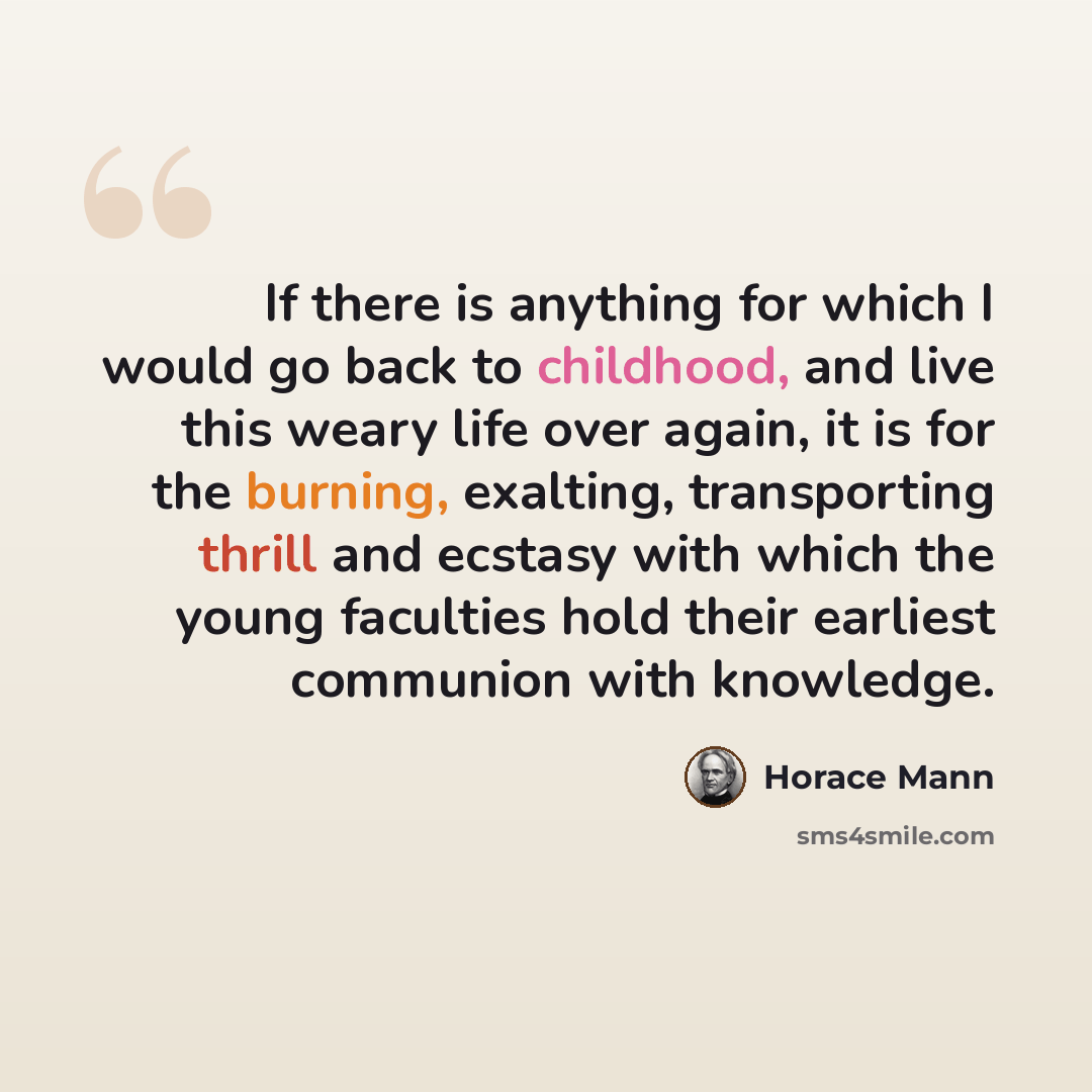 “If there is anything for which I would go back to childhood, and live this weary life over again, it is for the burning, exalting, transporting thrill and ecstasy with which the young faculties hold their earliest communion with knowledge.” quote by Horace Mann