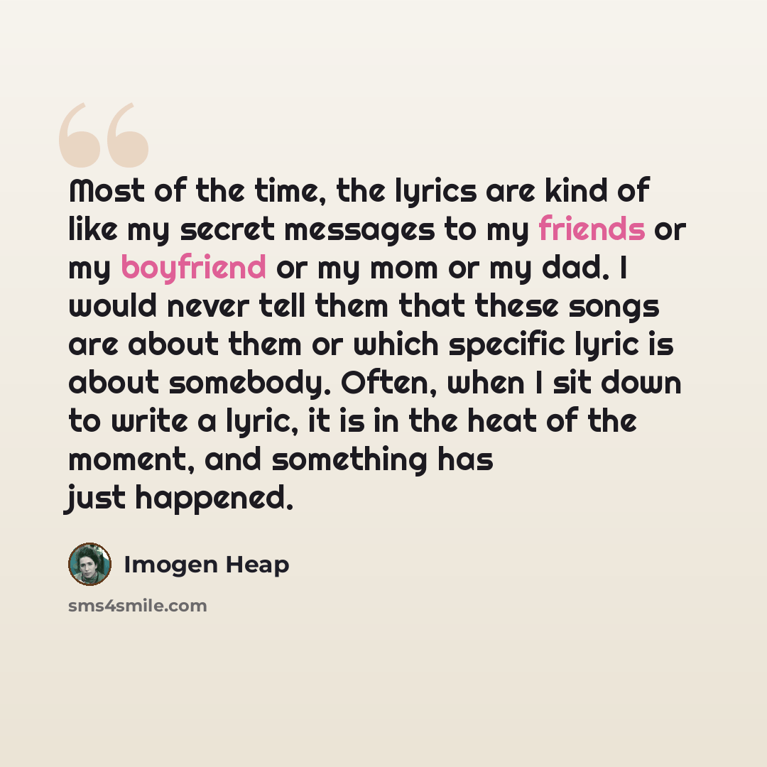 “Most of the time, the lyrics are kind of like my secret messages to my friends or my boyfriend or my mom or my dad. I would never tell them that these songs are about them or which specific lyric is about somebody. Often, when I sit down to write a lyric, it is in the heat of the moment, and…” quote by Imogen Heap
