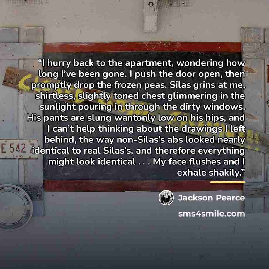 “I hurry back to the apartment, wondering how long I’ve been gone. I push the door open, then promptly drop the frozen peas. Silas grins at me, shirtless, slightly toned chest glimmering in the sunlight pouring in through the dirty windows. His pants are slung wantonly low on his hips, and I can’t…” quote by Jackson Pearce