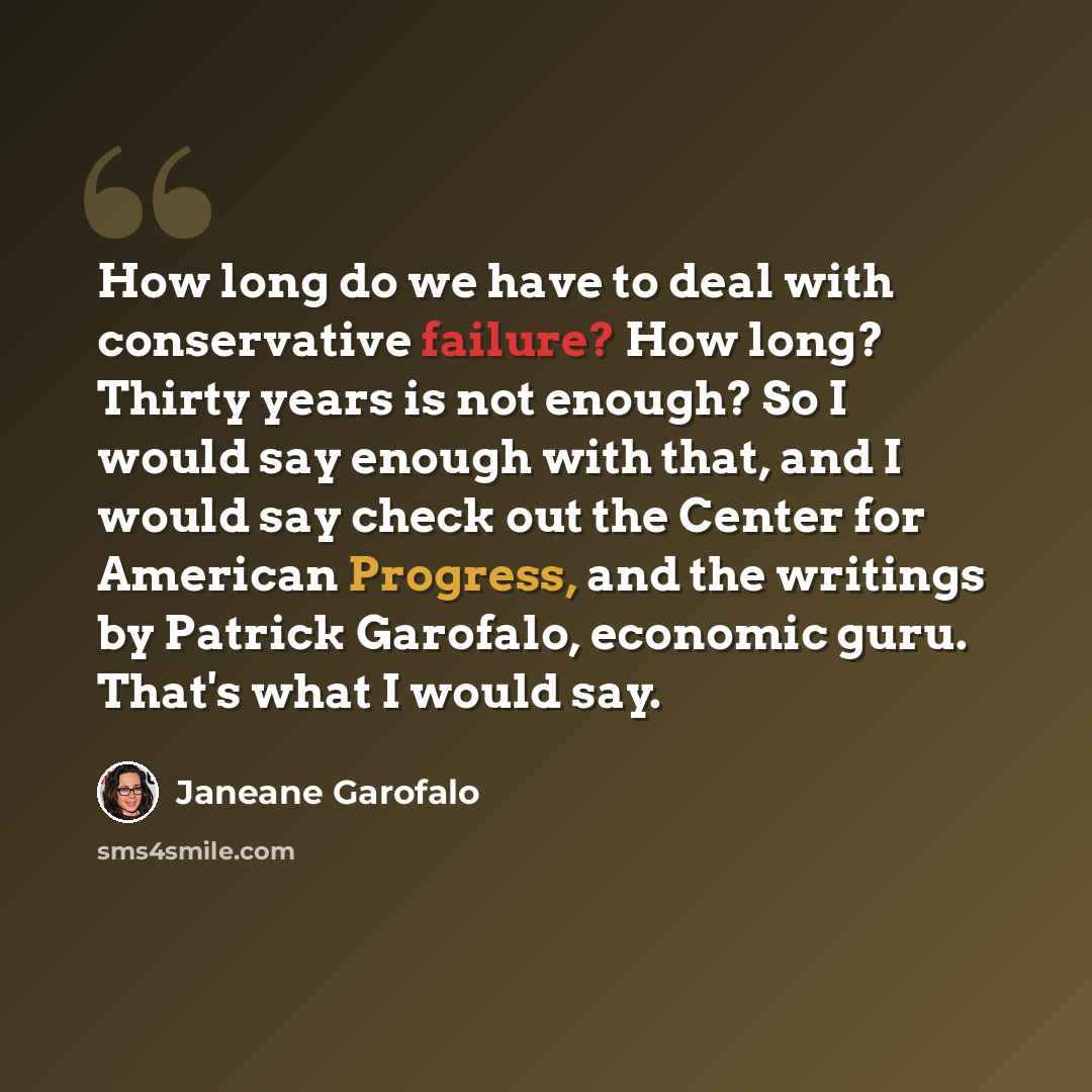 “How long do we have to deal with conservative failure? How long? Thirty years is not enough? So I would say enough with that, and I would say check out the Center for American Progress, and the writings by Patrick Garofalo, economic guru. That's what I would say.” quote by Janeane Garofalo