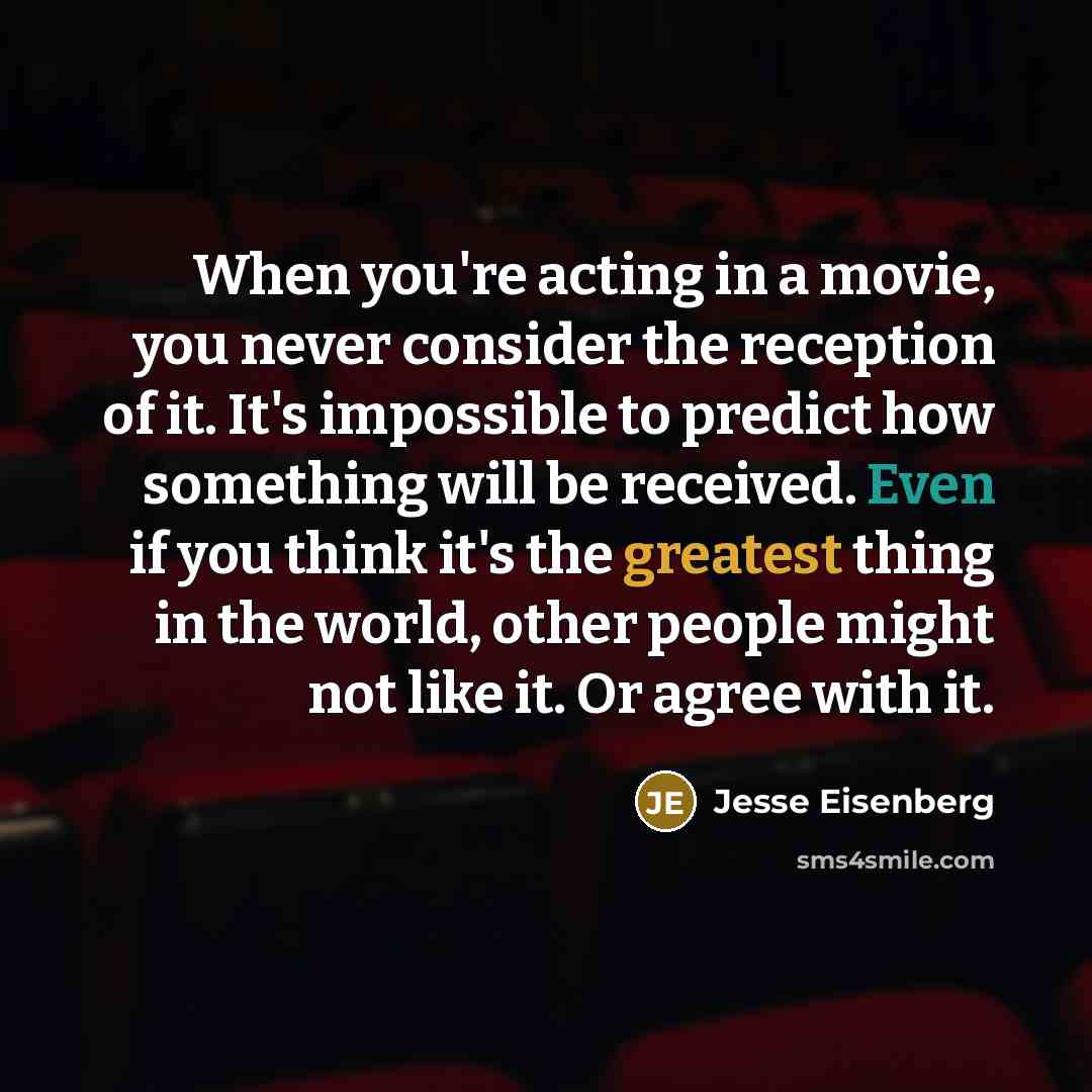 “When you're acting in a movie, you never consider the reception of it. It's impossible to predict how something will be received. Even if you think it's the greatest thing in the world, other people might not like it. Or agree with it.” quote by Jesse Eisenberg