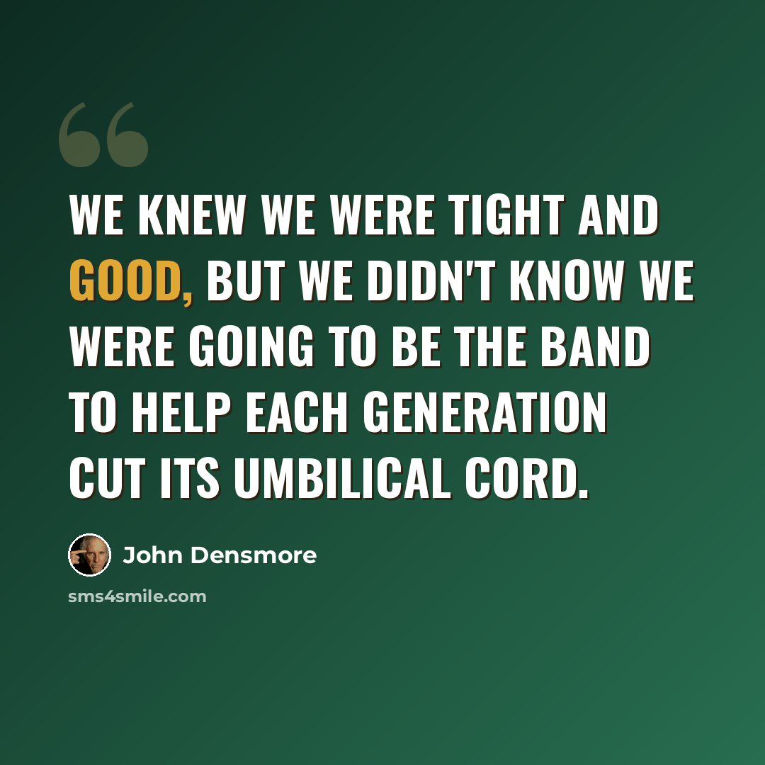 “We knew we were tight and good, but we didn't know we were going to be the band to help each generation cut its umbilical cord.” quote by John Densmore