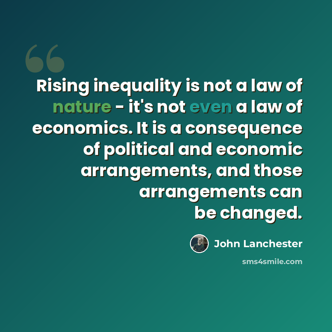 “Rising inequality is not a law of nature - it's not even a law of economics. It is a consequence of political and economic arrangements, and those arrangements can be changed.” quote by John Lanchester