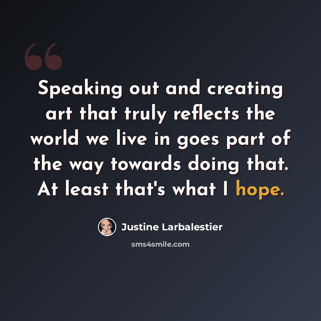 “Speaking out and creating art that truly reflects the world we live in goes part of the way towards doing that. At least that's what I hope.” quote by Justine Larbalestier