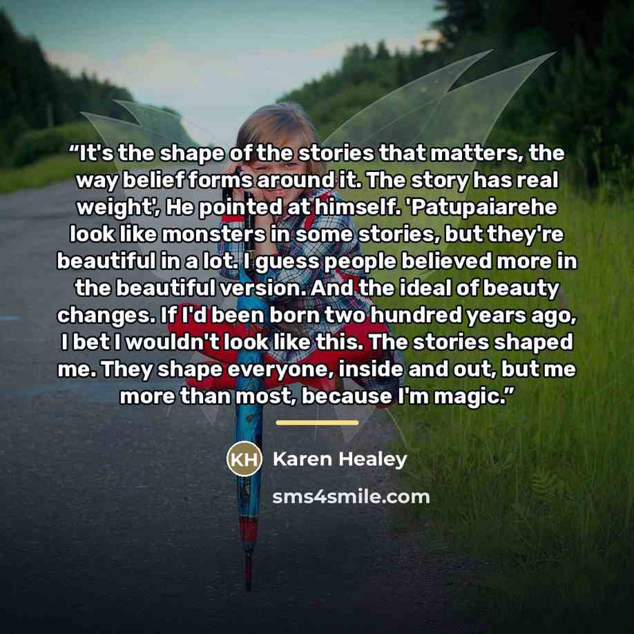 “It's the shape of the stories that matters, the way belief forms around it. The story has real weight', He pointed at himself. 'Patupaiarehe look like monsters in some stories, but they're beautiful in a lot. I guess people believed more in the beautiful version. And the ideal of beauty changes…” quote by Karen Healey