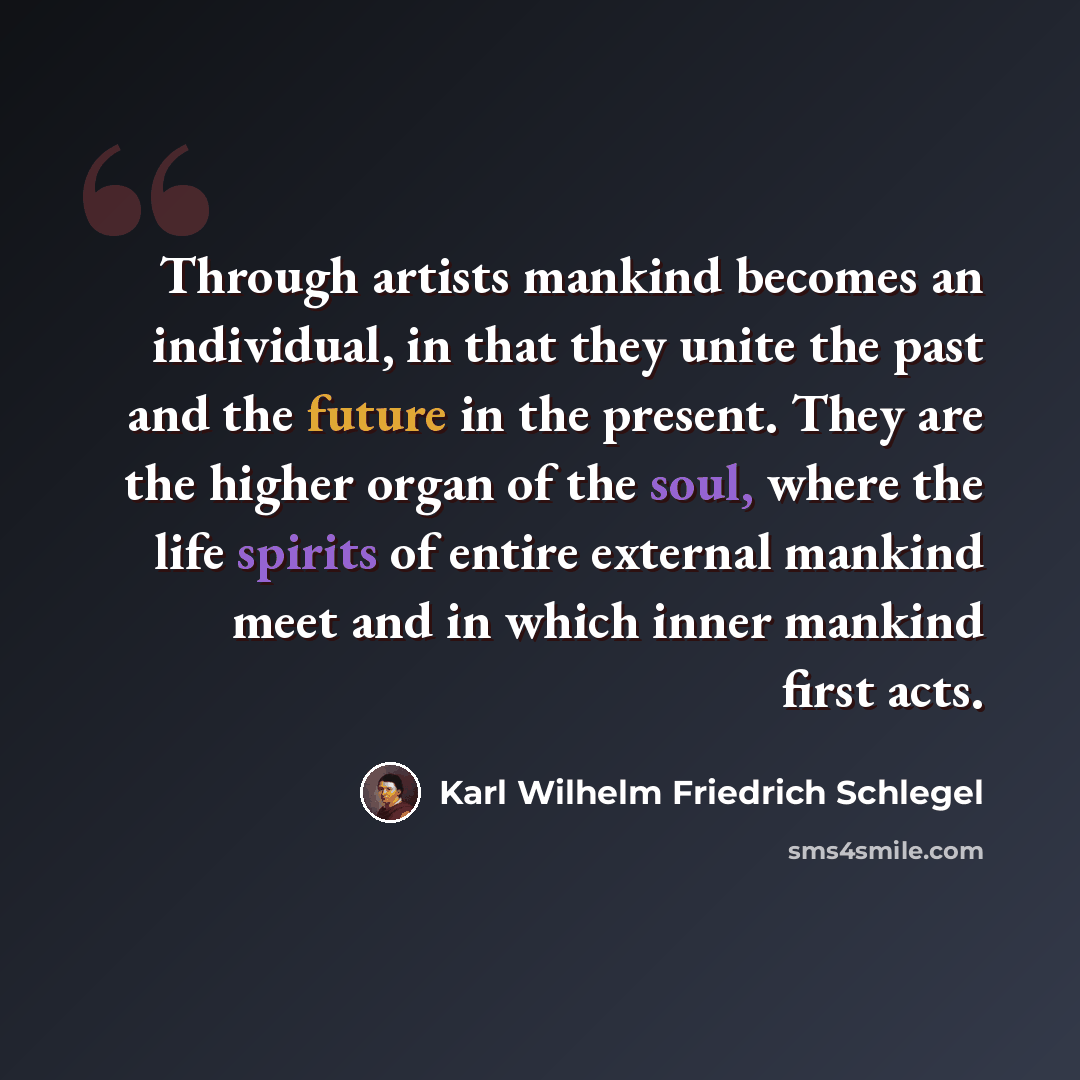 “Through artists mankind becomes an individual, in that they unite the past and the future in the present. They are the higher organ of the soul, where the life spirits of entire external mankind meet and in which inner mankind first acts.” quote by Karl Wilhelm Friedrich Schlegel