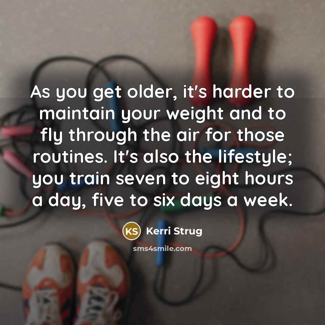 “As you get older, it's harder to maintain your weight and to fly through the air for those routines. It's also the lifestyle; you train seven to eight hours a day, five to six days a week.” quote by Kerri Strug