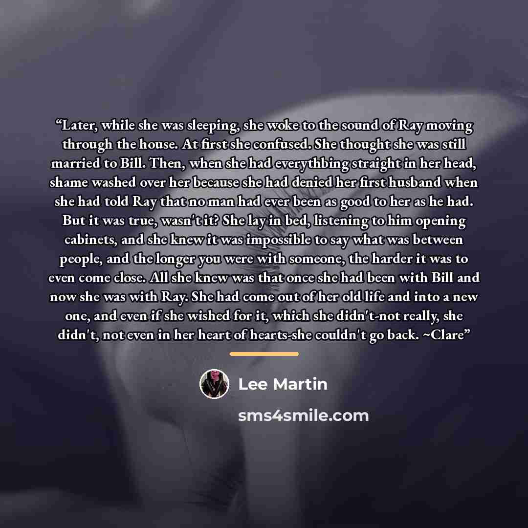 “Later, while she was sleeping, she woke to the sound of Ray moving through the house. At first she confused. She thought she was still married to Bill. Then, when she had everythbing straight in her head, shame washed over her because she had denied her first husband when she had told Ray that no…” quote by Lee Martin