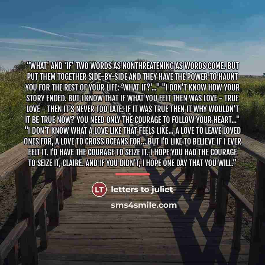 “What' and ‘if’ two words as nonthreatening as words come. But put them together side-by-side and they have the power to haunt you for the rest of your life: ‘What if?'..." "I don't know how your story ended. But I know that if what you felt then was love - true love - then it's never too late. If…” quote by Letters to Juliet