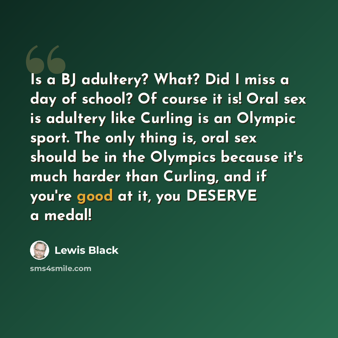 “Is a BJ adultery? What? Did I miss a day of school? Of course it is! Oral sex is adultery like Curling is an Olympic sport. The only thing is, oral sex should be in the Olympics because it's much harder than Curling, and if you're good at it, you DESERVE a medal!” quote by Lewis Black