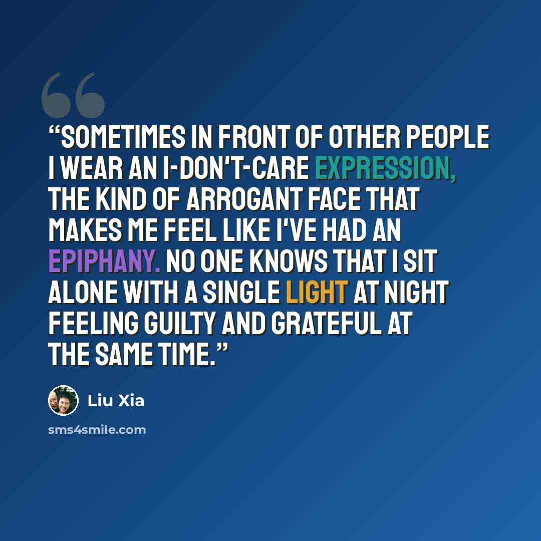 “Sometimes in front of other people I wear an I-don't-care expression, the kind of arrogant face that makes me feel like I've had an epiphany. No one knows that I sit alone with a single light at night feeling guilty and grateful at the same time.” quote by Liu Xia
