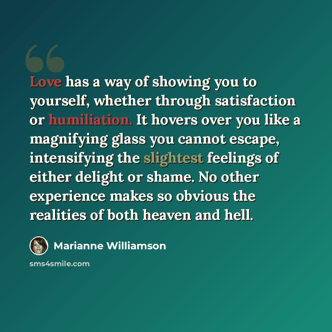 “Love has a way of showing you to yourself, whether through satisfaction or humiliation. It hovers over you like a magnifying glass you cannot escape, intensifying the slightest feelings of either delight or shame. No other experience makes so obvious the realities of both heaven and hell.” quote by Marianne Williamson