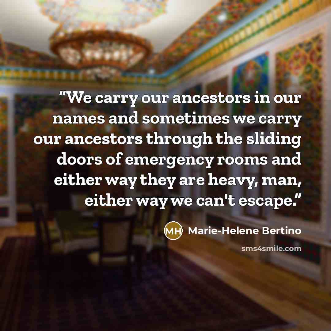 “We carry our ancestors in our names and sometimes we carry our ancestors through the sliding doors of emergency rooms and either way they are heavy, man, either way we can't escape.” quote by Marie-Helene Bertino
