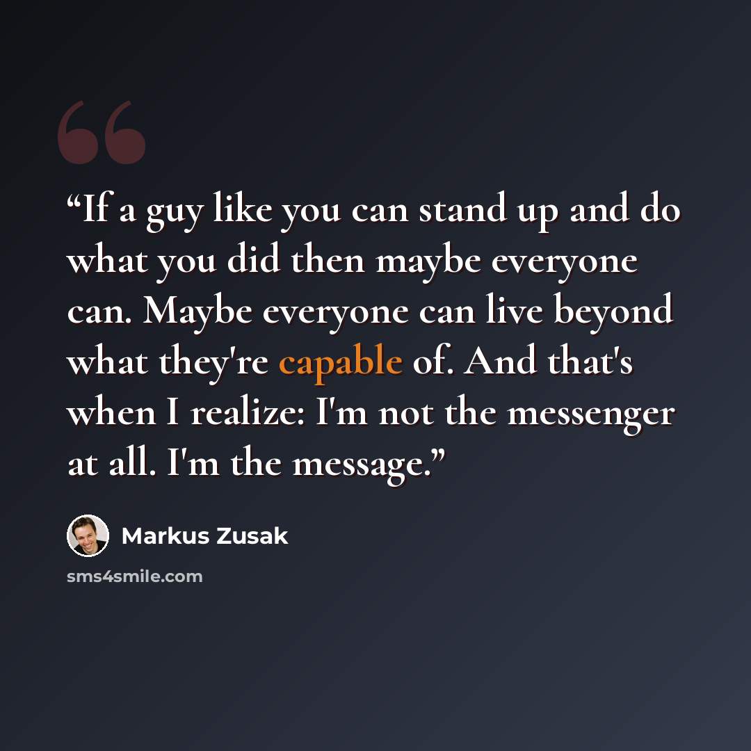 “If a guy like you can stand up and do what you did then maybe everyone can. Maybe everyone can live beyond what they're capable of. And that's when I realize: I'm not the messenger at all. I'm the message.” quote by Markus Zusak