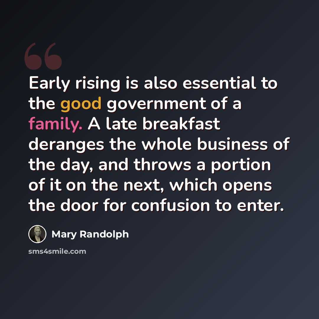 “Early rising is also essential to the good government of a family. A late breakfast deranges the whole business of the day, and throws a portion of it on the next, which opens the door for confusion to enter.” quote by Mary Randolph