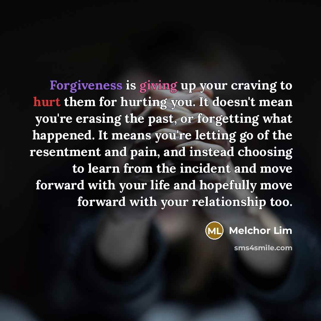 “Forgiveness is giving up your craving to hurt them for hurting you. It doesn't mean you're erasing the past, or forgetting what happened. It means you're letting go of the resentment and pain, and instead choosing to learn from the incident and move forward with your life and hopefully move…” quote by Melchor Lim